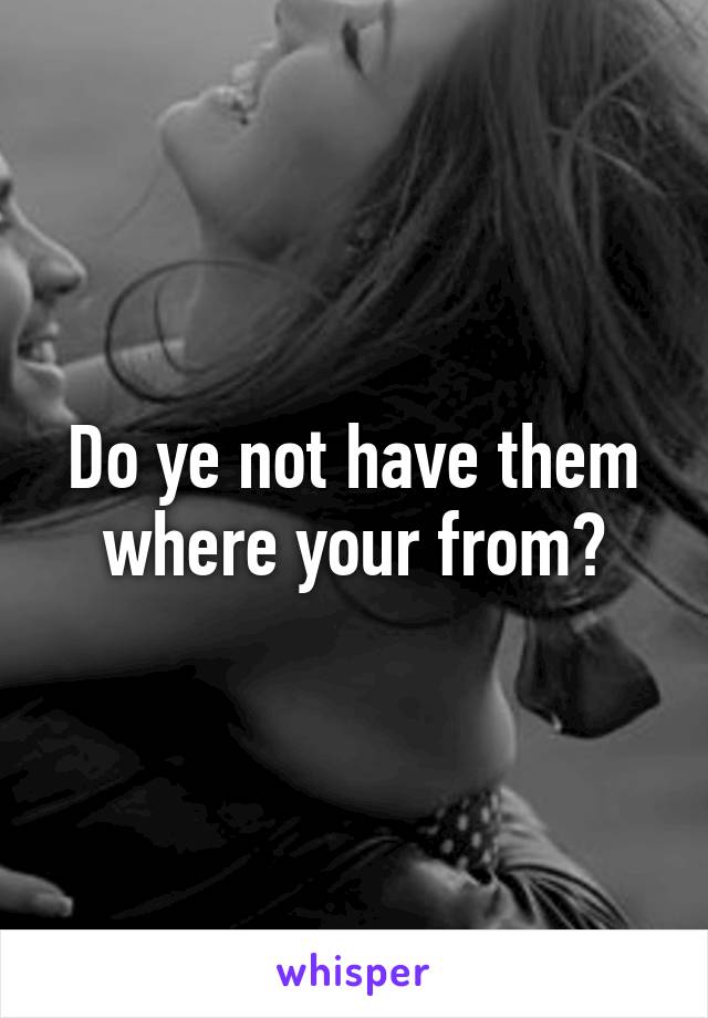 Do ye not have them where your from?