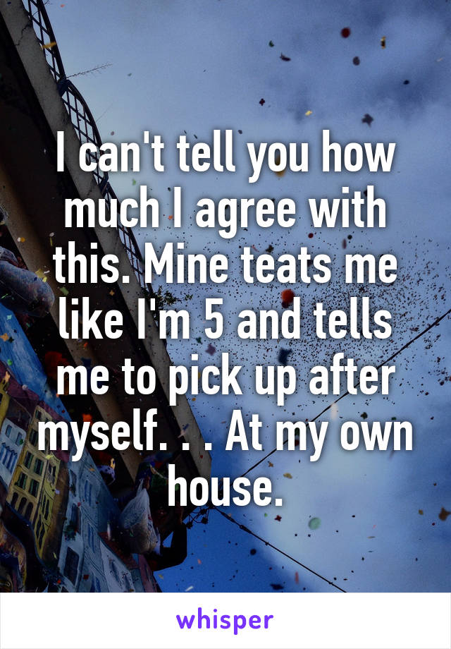 I can't tell you how much I agree with this. Mine teats me like I'm 5 and tells me to pick up after myself. . . At my own house.