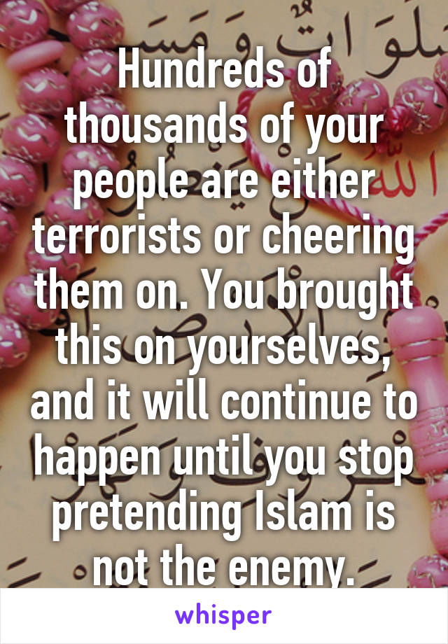 Hundreds of thousands of your people are either terrorists or cheering them on. You brought this on yourselves, and it will continue to happen until you stop pretending Islam is not the enemy.