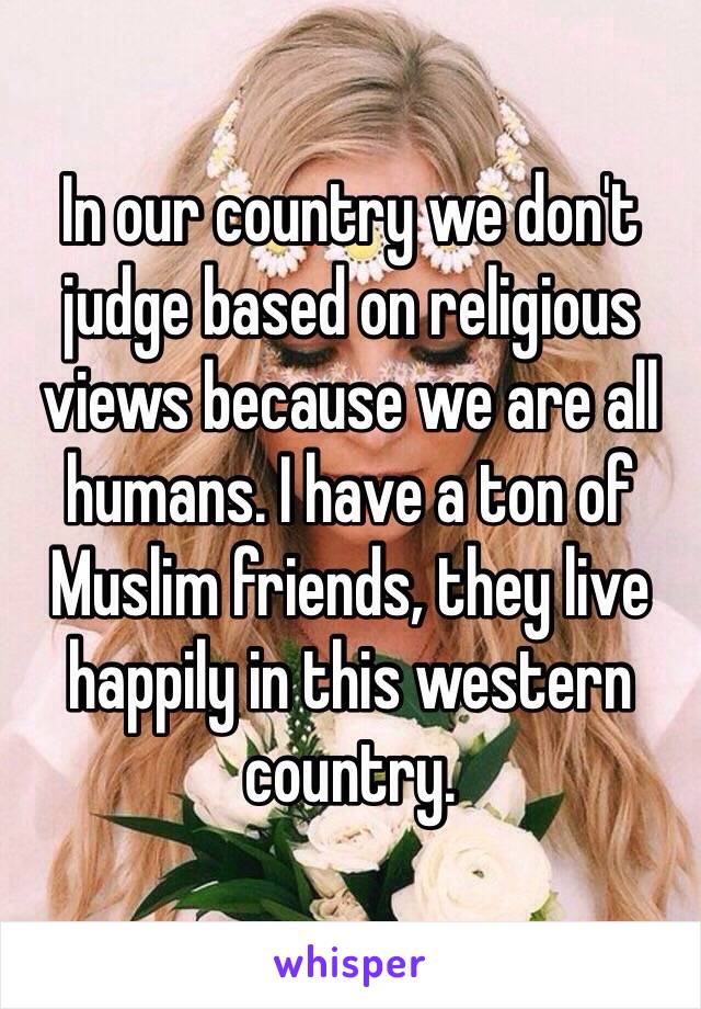 In our country we don't judge based on religious views because we are all humans. I have a ton of Muslim friends, they live happily in this western country. 