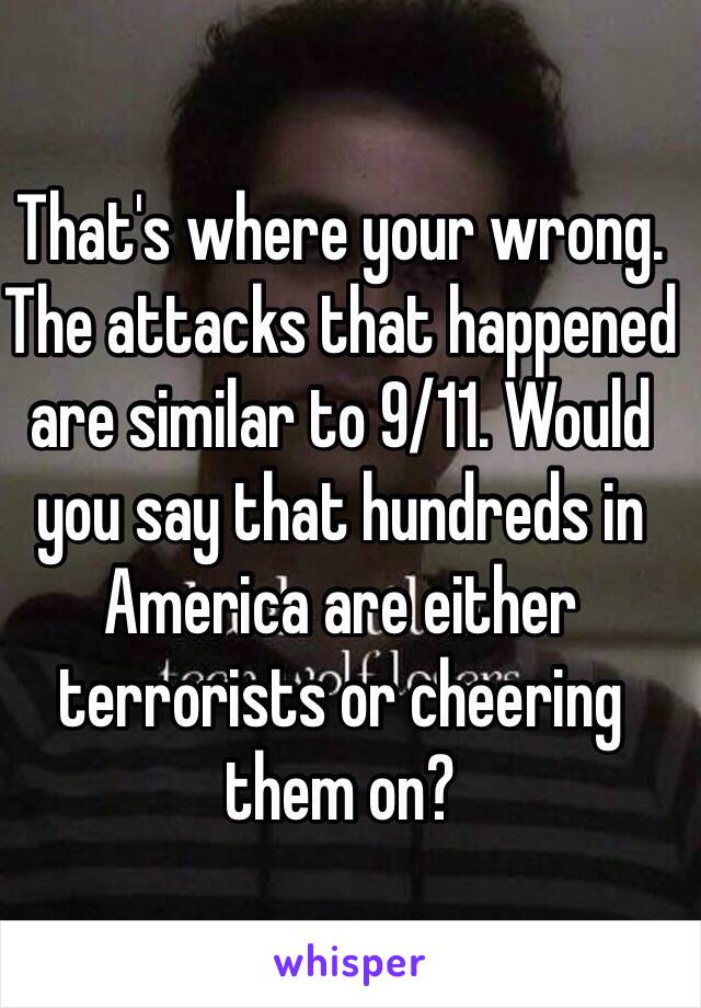 That's where your wrong. The attacks that happened are similar to 9/11. Would you say that hundreds in America are either terrorists or cheering them on? 