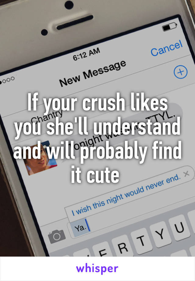 If your crush likes you she'll understand and will probably find it cute 