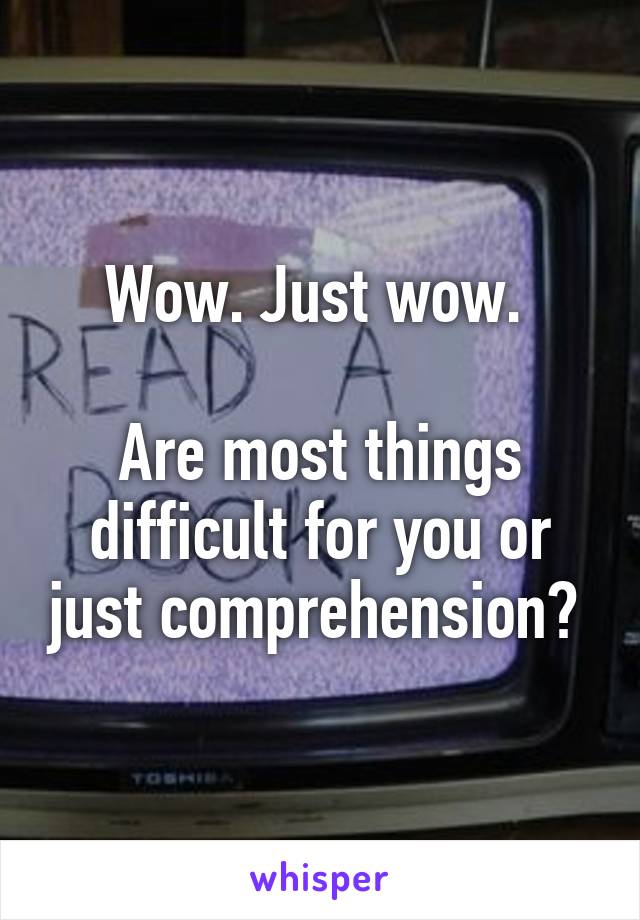 Wow. Just wow. 

Are most things difficult for you or just comprehension? 