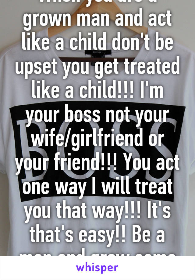 When you are a grown man and act like a child don't be upset you get treated like a child!!! I'm your boss not your wife/girlfriend or your friend!!! You act one way I will treat you that way!!! It's that's easy!! Be a man and grow some balls!!! 