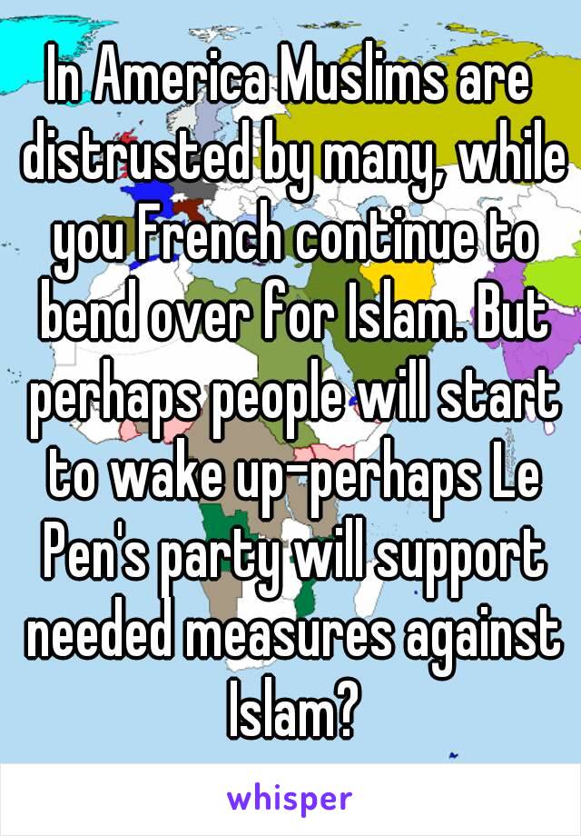 In America Muslims are distrusted by many, while you French continue to bend over for Islam. But perhaps people will start to wake up-perhaps Le Pen's party will support needed measures against Islam?