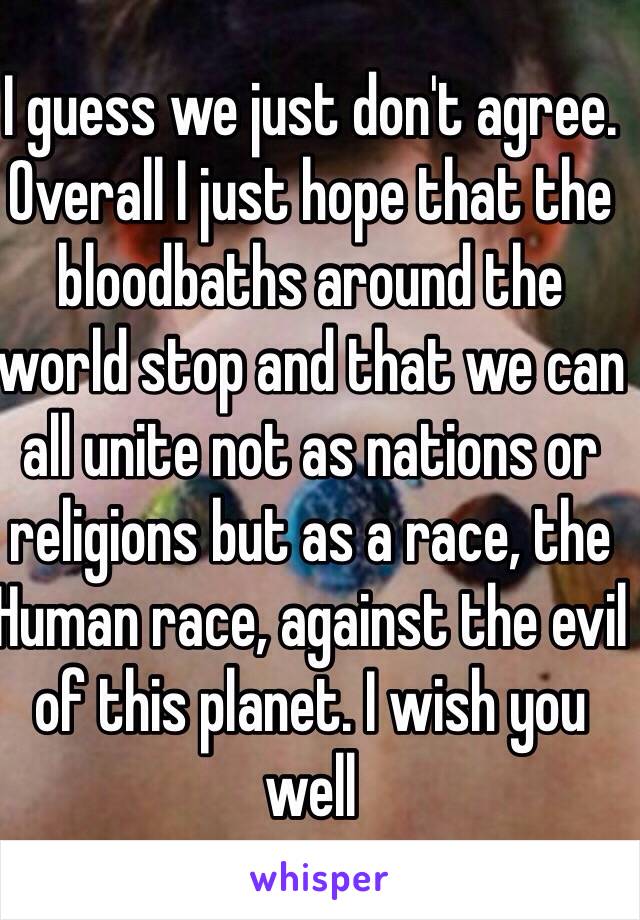 I guess we just don't agree. Overall I just hope that the bloodbaths around the world stop and that we can all unite not as nations or religions but as a race, the Human race, against the evil of this planet. I wish you well