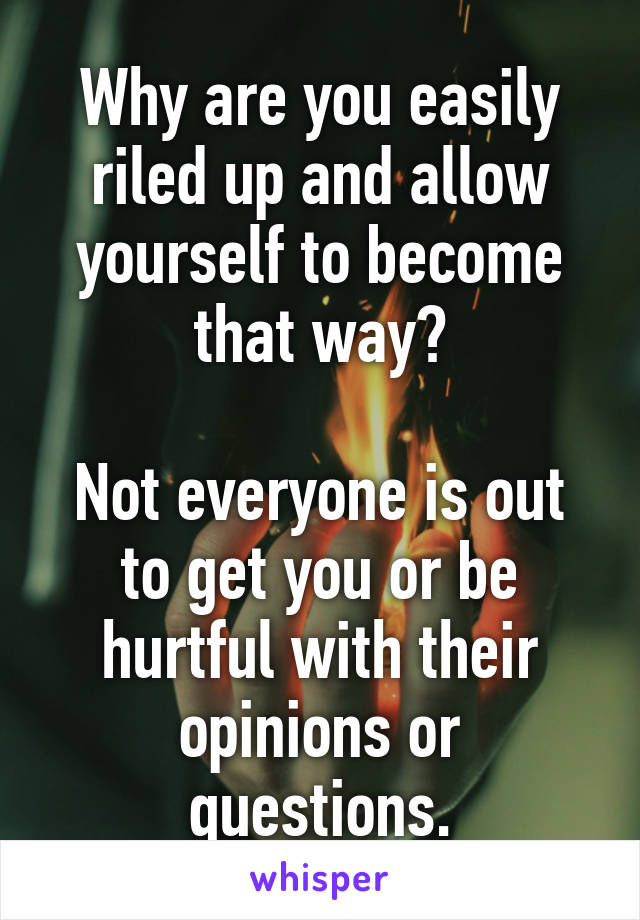 Why are you easily riled up and allow yourself to become that way?

Not everyone is out to get you or be hurtful with their opinions or questions.