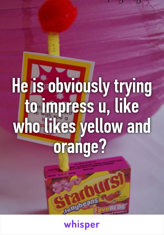 He is obviously trying to impress u, like who likes yellow and orange? 