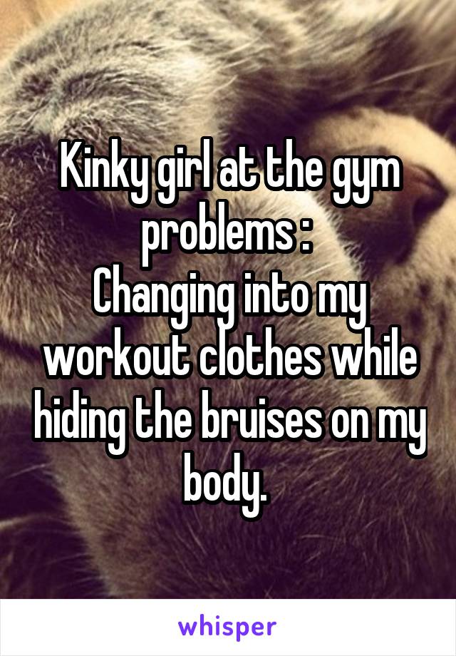 Kinky girl at the gym problems : 
Changing into my workout clothes while hiding the bruises on my body. 