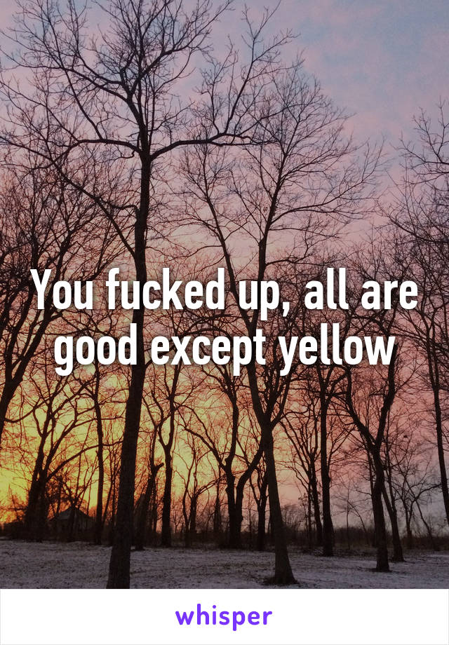 You fucked up, all are good except yellow