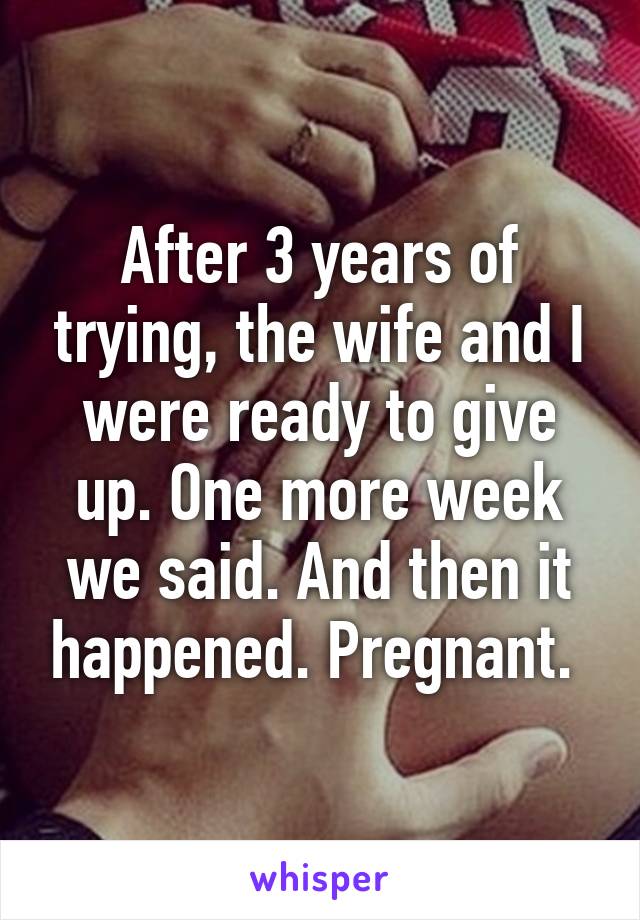After 3 years of trying, the wife and I were ready to give up. One more week we said. And then it happened. Pregnant. 