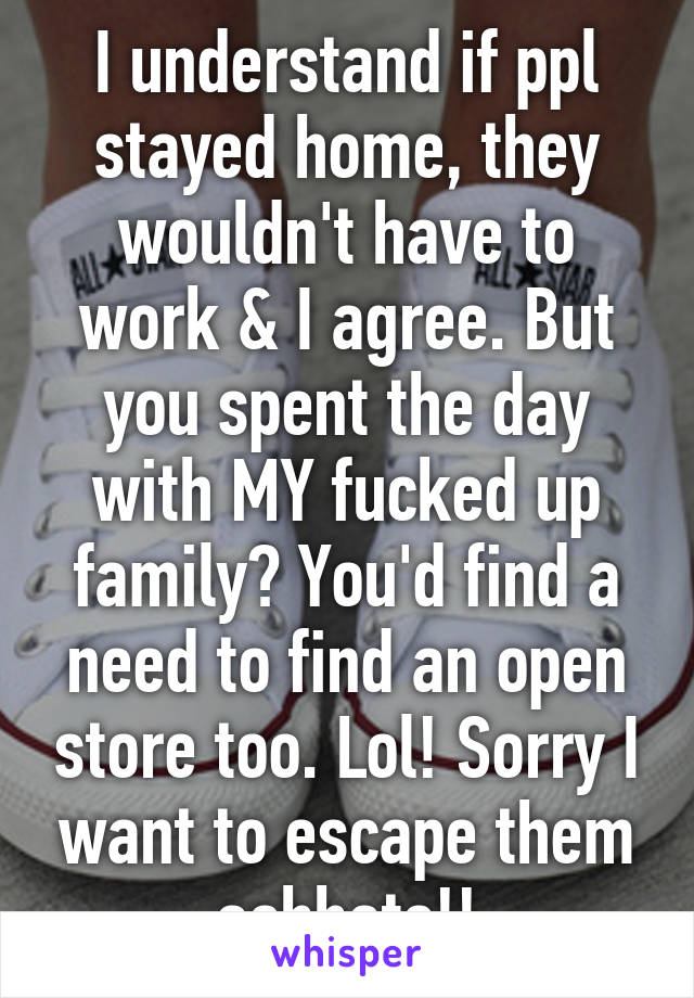I understand if ppl stayed home, they wouldn't have to work & I agree. But you spent the day with MY fucked up family? You'd find a need to find an open store too. Lol! Sorry I want to escape them ashhats!!