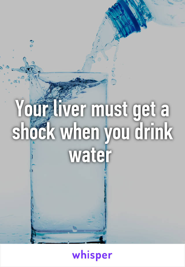 Your liver must get a shock when you drink water 