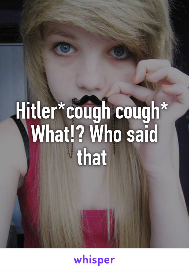 Hitler*cough cough* 
What!? Who said that 