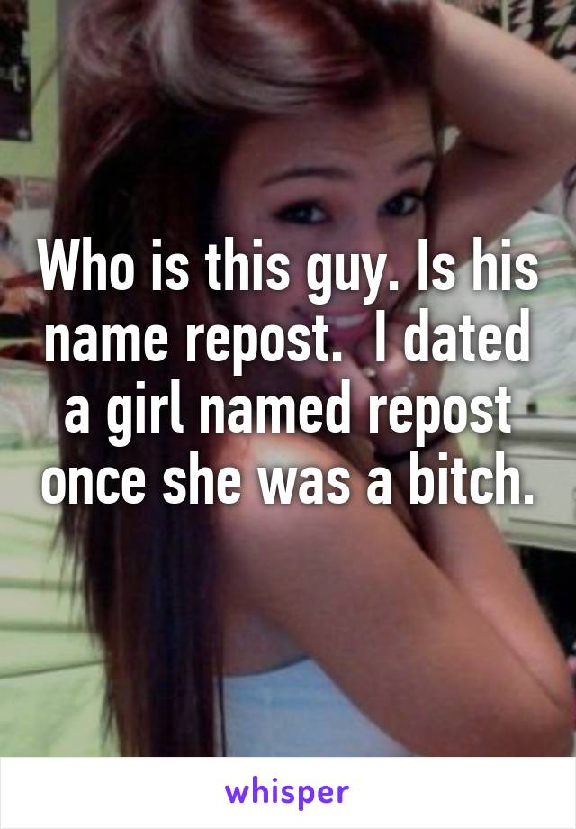 Who is this guy. Is his name repost.  I dated a girl named repost once she was a bitch. 