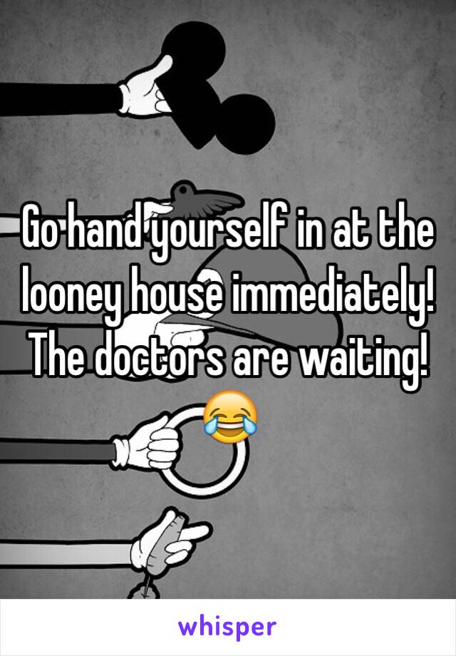 Go hand yourself in at the looney house immediately! The doctors are waiting! 😂