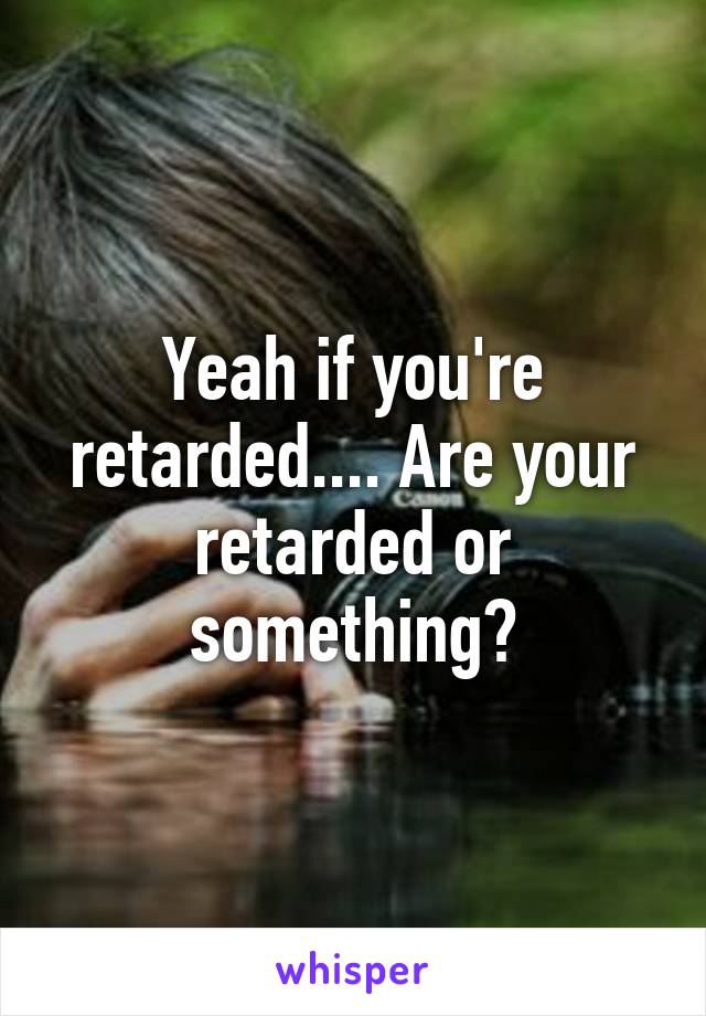 Yeah if you're retarded.... Are your retarded or something?