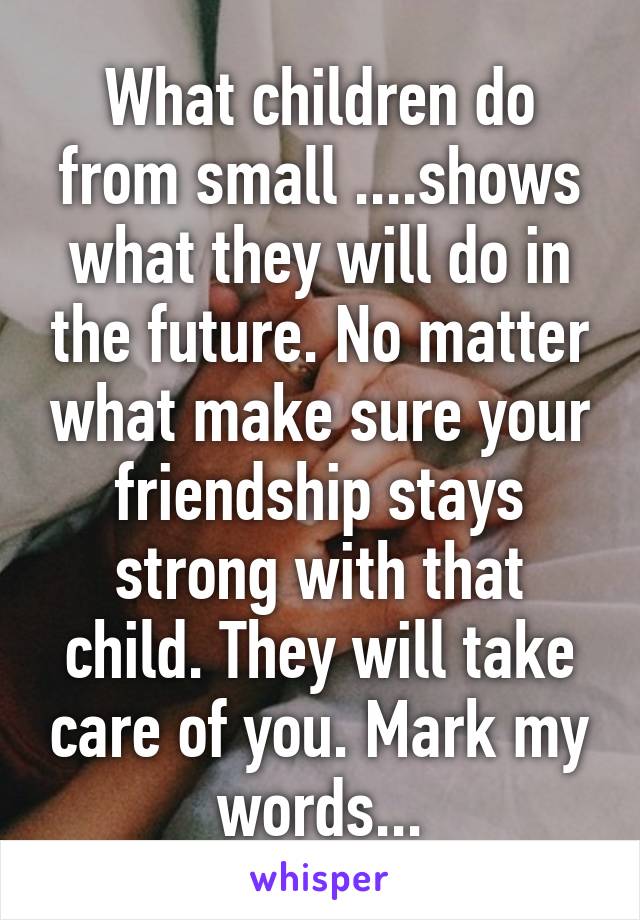 What children do from small ....shows what they will do in the future. No matter what make sure your friendship stays strong with that child. They will take care of you. Mark my words...