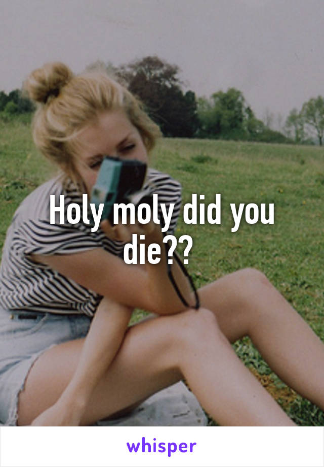 Holy moly did you die?? 