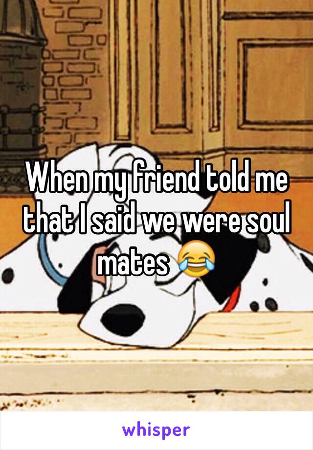 When my friend told me that I said we were soul mates 😂