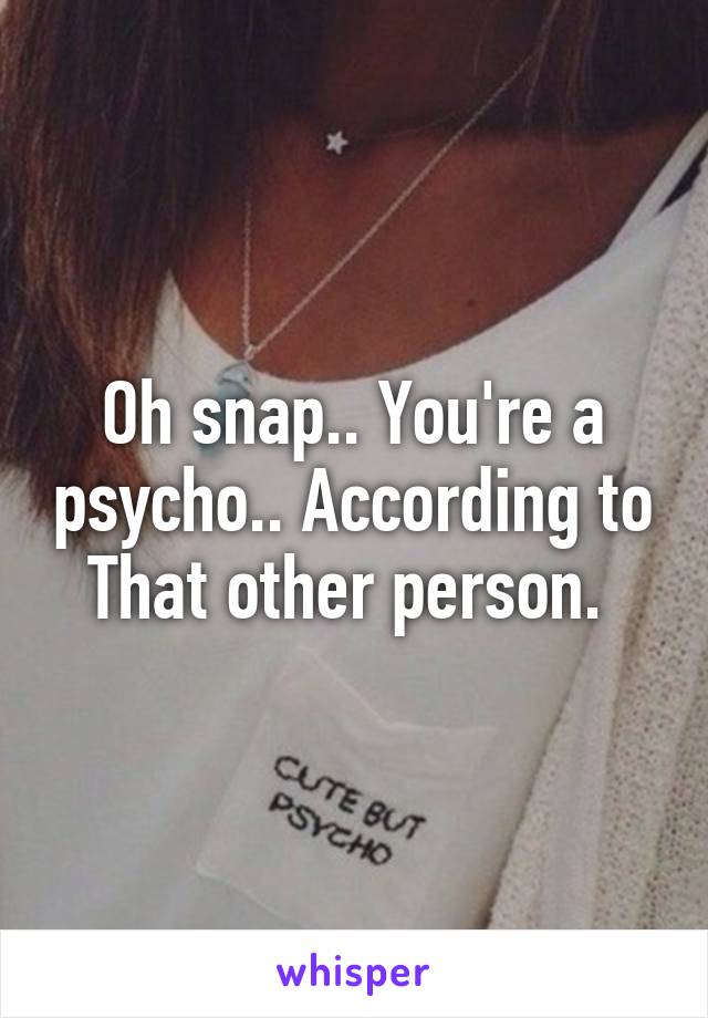 Oh snap.. You're a psycho.. According to That other person. 