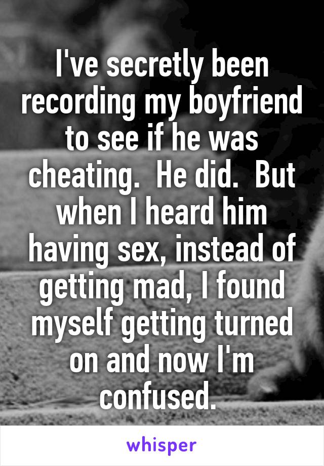 I've secretly been recording my boyfriend to see if he was cheating.  He did.  But when I heard him having sex, instead of getting mad, I found myself getting turned on and now I'm confused. 