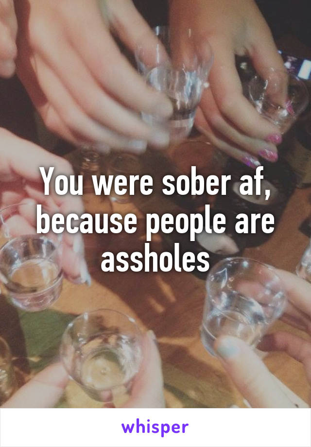 You were sober af, because people are assholes
