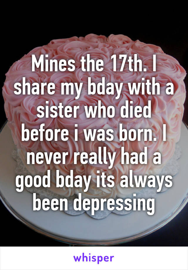 Mines the 17th. I share my bday with a sister who died before i was born. I never really had a good bday its always been depressing