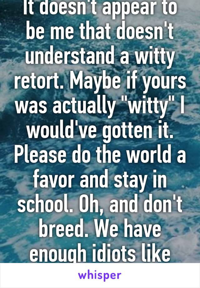 It doesn't appear to be me that doesn't understand a witty retort. Maybe if yours was actually "witty" I would've gotten it. Please do the world a favor and stay in school. Oh, and don't breed. We have enough idiots like you.