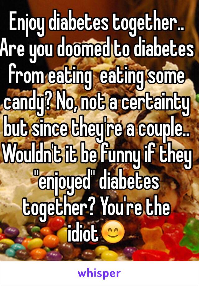 Enjoy diabetes together..
Are you doomed to diabetes from eating  eating some candy? No, not a certainty but since they're a couple.. Wouldn't it be funny if they "enjoyed" diabetes together? You're the idiot😊