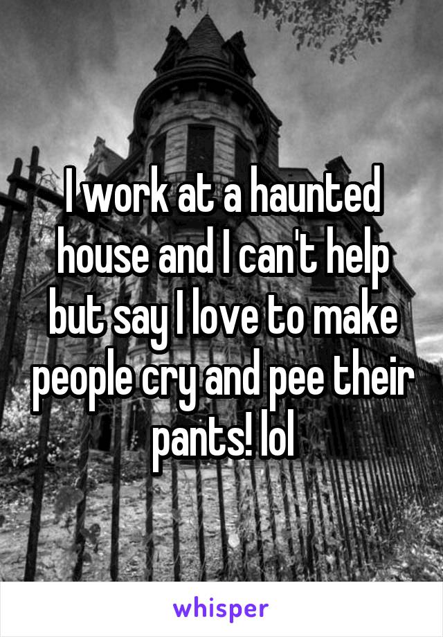 I work at a haunted house and I can't help but say I love to make people cry and pee their pants! lol