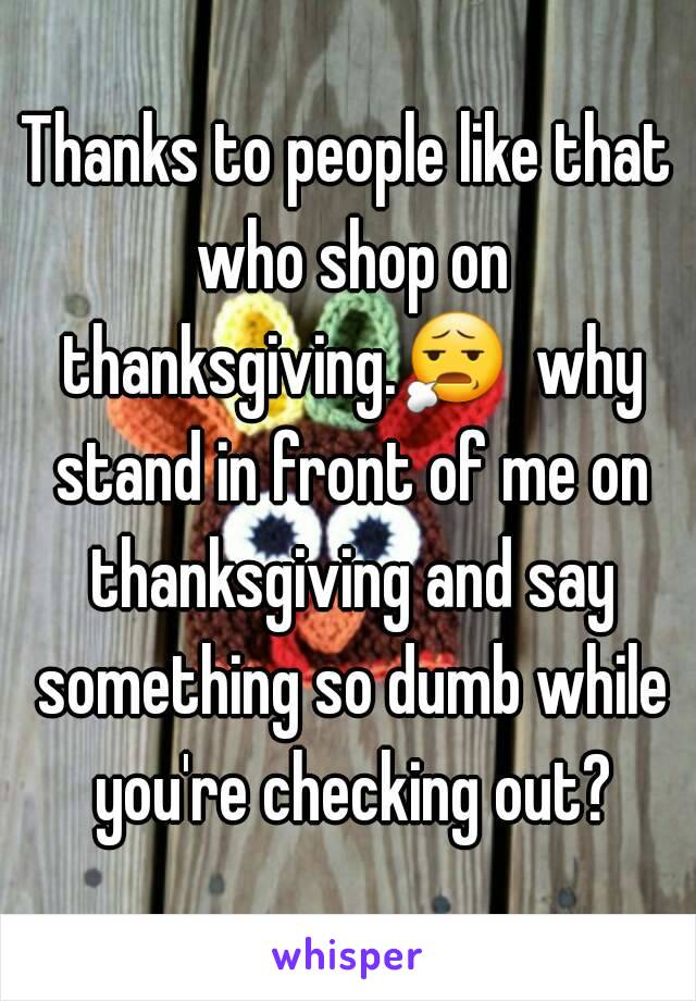Thanks to people like that who shop on thanksgiving.😧  why stand in front of me on thanksgiving and say something so dumb while you're checking out?