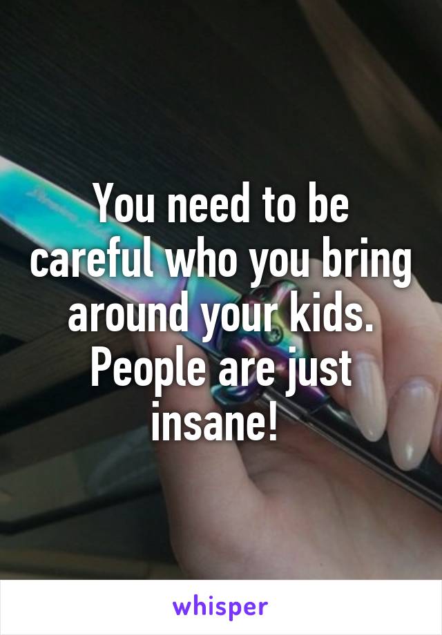 You need to be careful who you bring around your kids. People are just insane! 