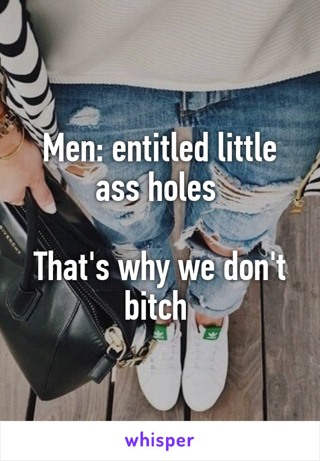 Men: entitled little ass holes 

That's why we don't bitch 