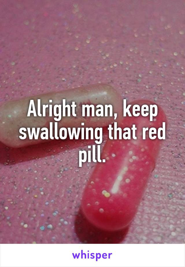 Alright man, keep swallowing that red pill.