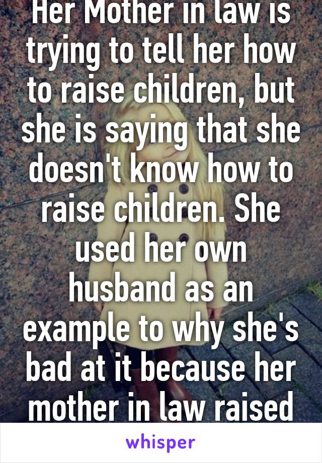 Her Mother in law is trying to tell her how to raise children, but she is saying that she doesn't know how to raise children. She used her own husband as an example to why she's bad at it because her mother in law raised him and he has pr 