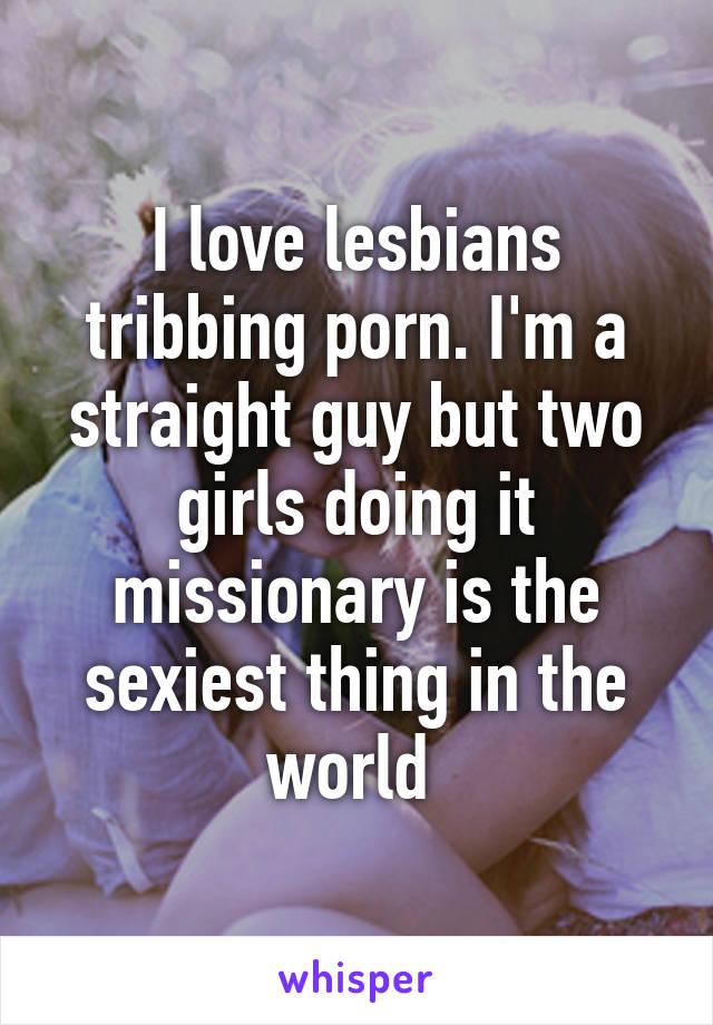 I love lesbians tribbing porn. I'm a straight guy but two girls doing it missionary is the sexiest thing in the world 