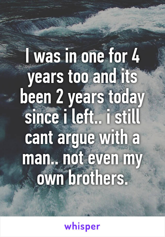 I was in one for 4 years too and its been 2 years today since i left.. i still cant argue with a man.. not even my own brothers.