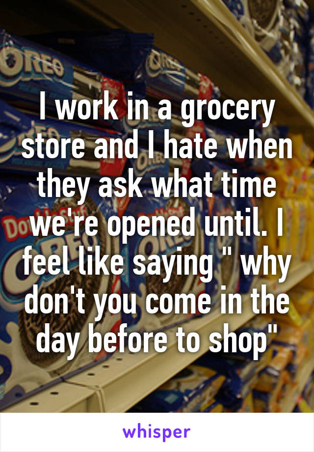 I work in a grocery store and I hate when they ask what time we're opened until. I feel like saying " why don't you come in the day before to shop"