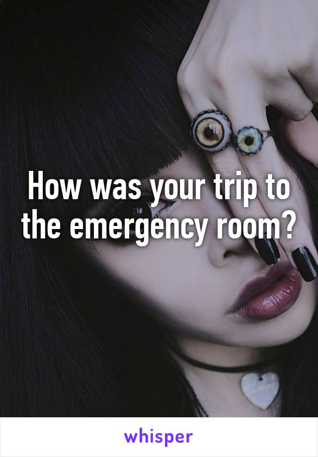How was your trip to the emergency room? 