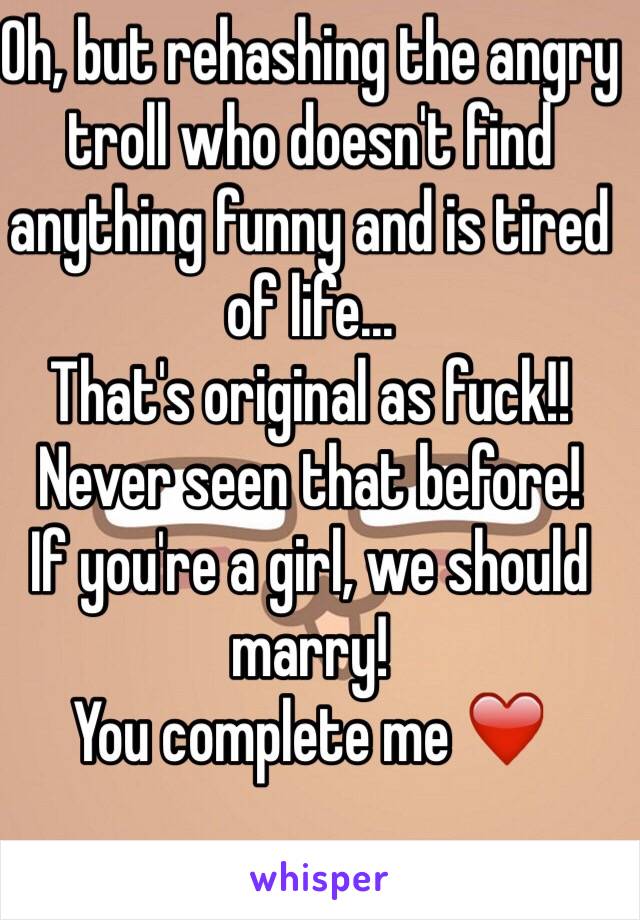 Oh, but rehashing the angry troll who doesn't find anything funny and is tired of life...
That's original as fuck!!
Never seen that before!
If you're a girl, we should marry!
You complete me ❤️