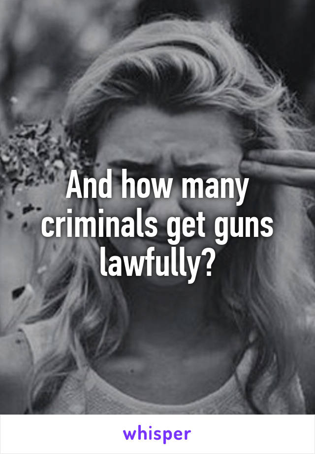 And how many criminals get guns lawfully?