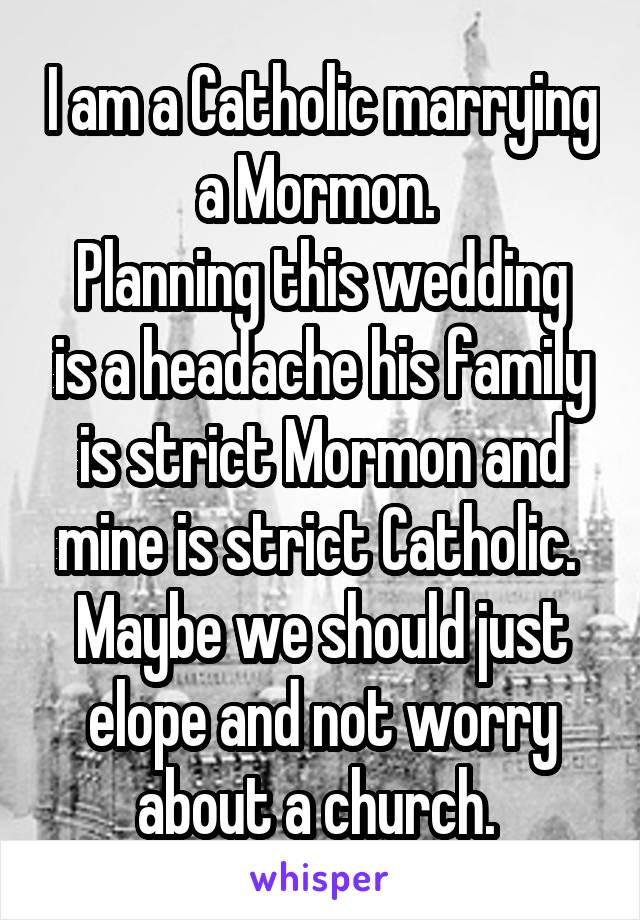 I am a Catholic marrying a Mormon. 
Planning this wedding is a headache his family is strict Mormon and mine is strict Catholic. 
Maybe we should just elope and not worry about a church. 