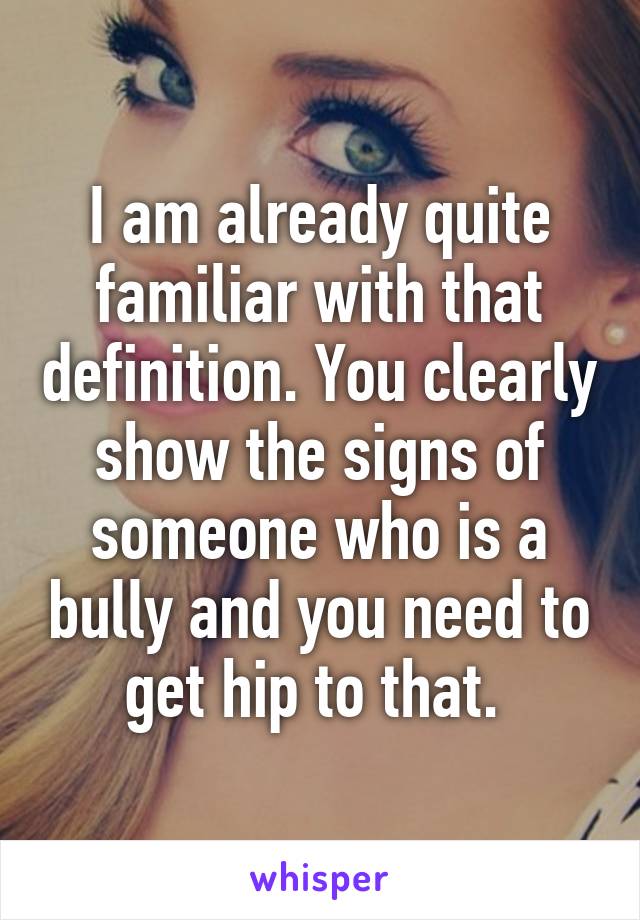 I am already quite familiar with that definition. You clearly show the signs of someone who is a bully and you need to get hip to that. 