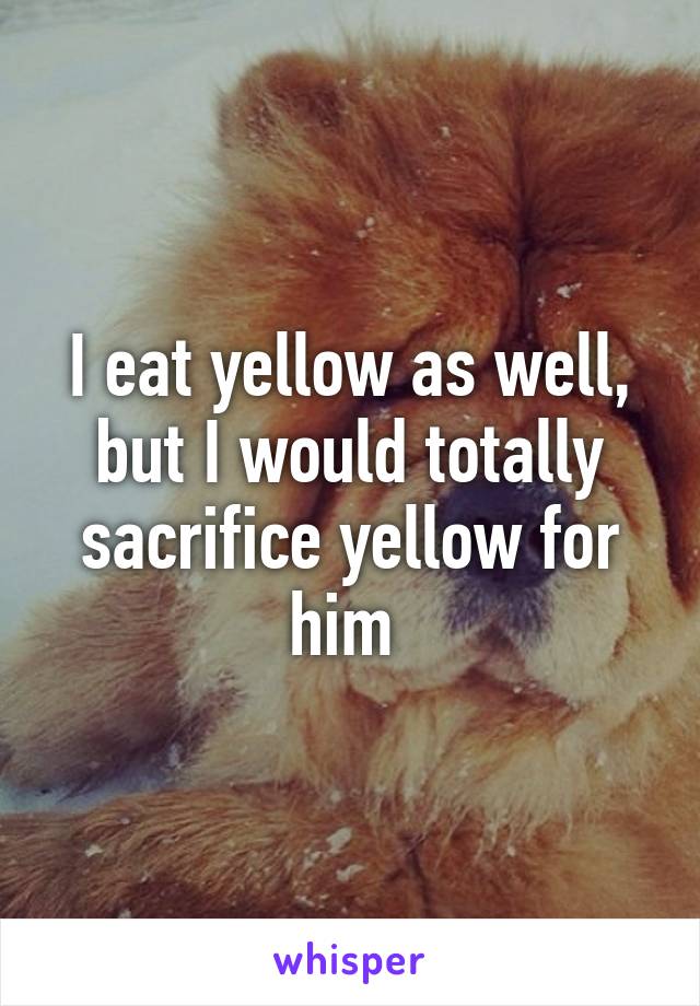 I eat yellow as well, but I would totally sacrifice yellow for him 