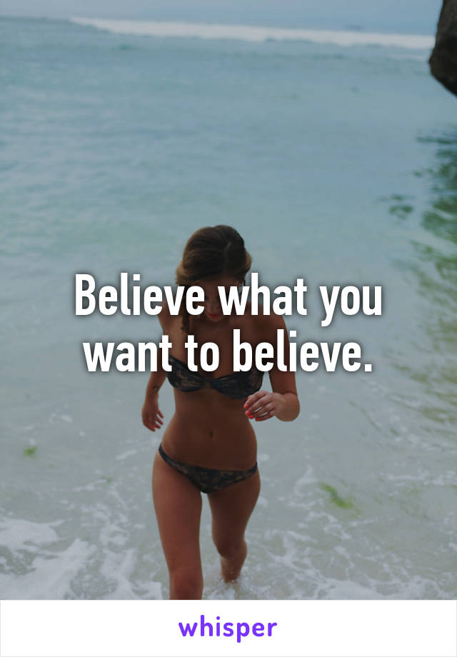 Believe what you want to believe.