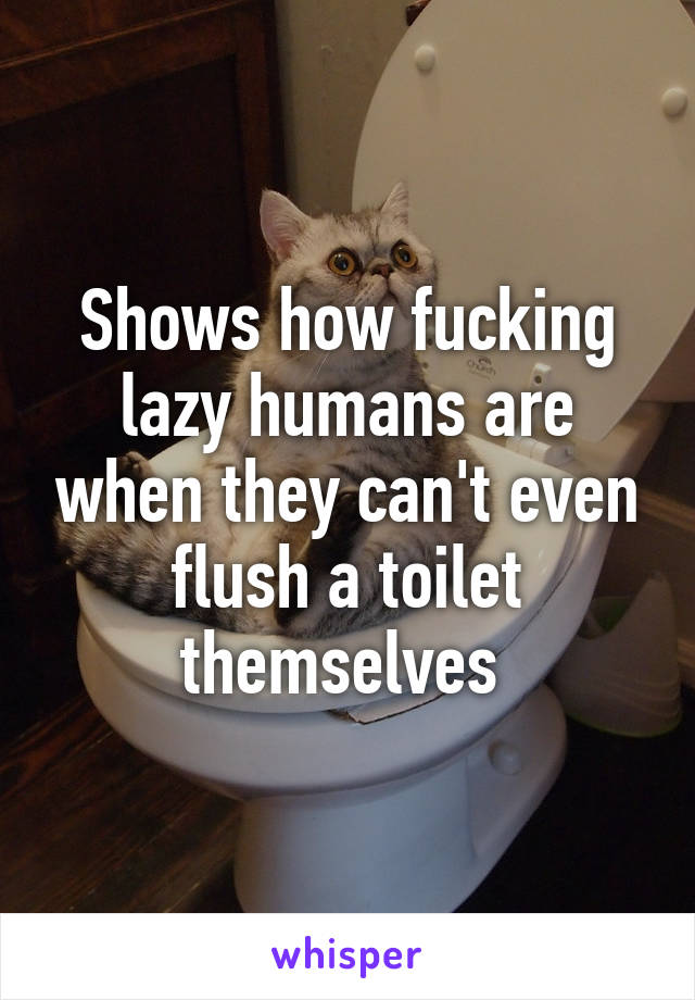 Shows how fucking lazy humans are when they can't even flush a toilet themselves 