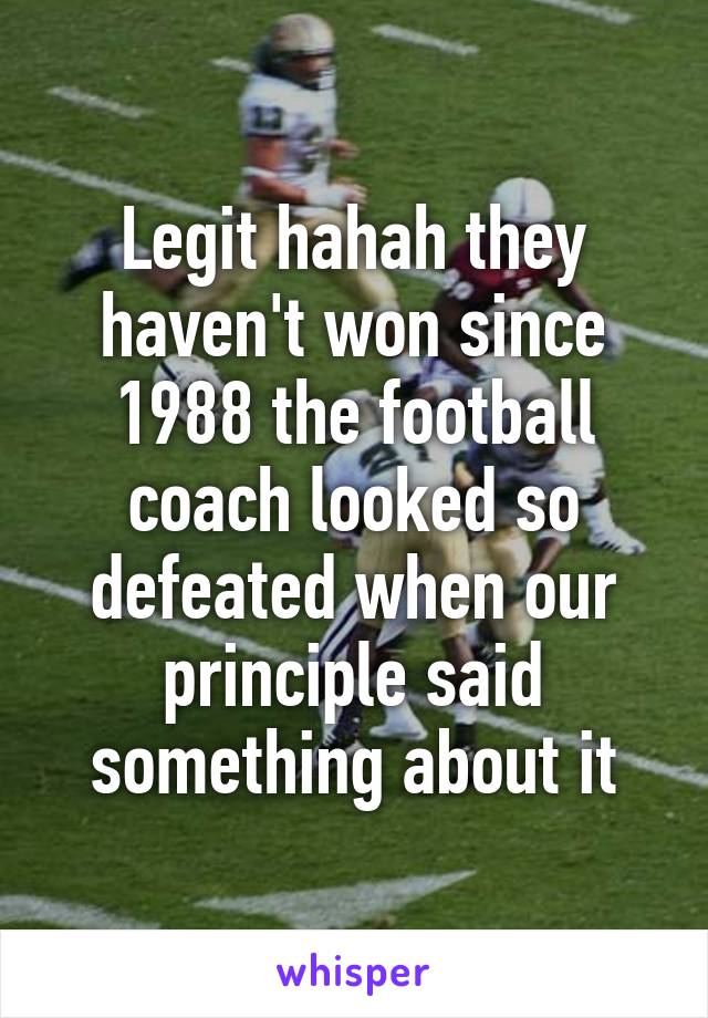 Legit hahah they haven't won since 1988 the football coach looked so defeated when our principle said something about it