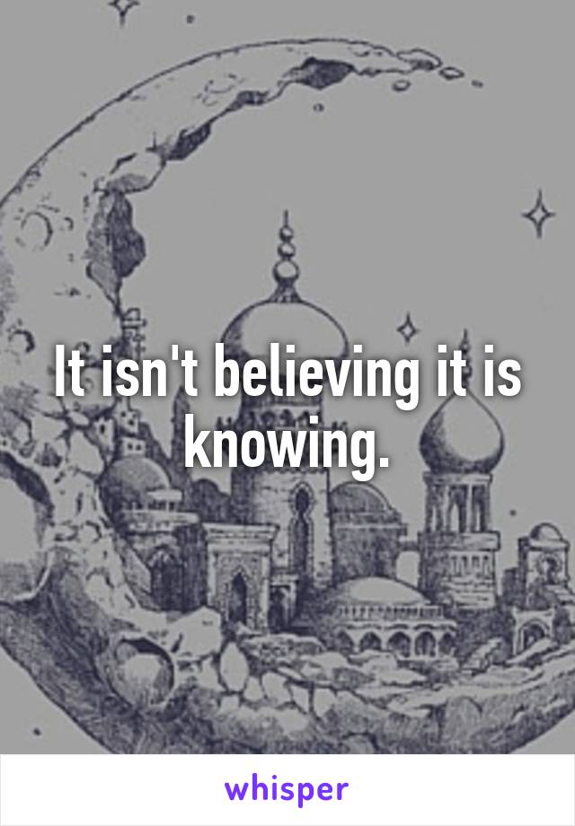 It isn't believing it is knowing.