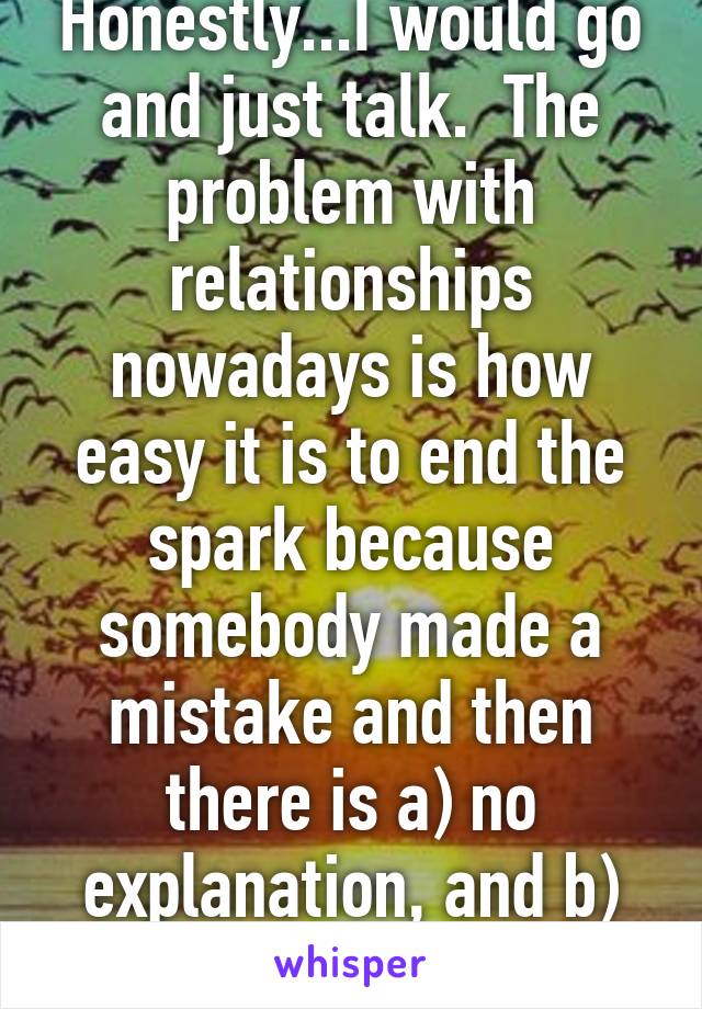 Honestly...I would go and just talk.  The problem with relationships nowadays is how easy it is to end the spark because somebody made a mistake and then there is a) no explanation, and b) no way to..